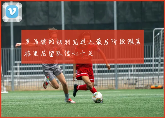 罗马续约切利克进入最后阶段佩莱格里尼留队信心十足
