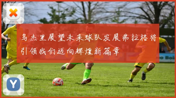 乌杰里展望未来球队发展弗拉格将引领我们迈向辉煌新篇章
