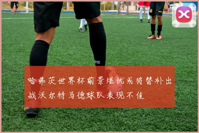 哈弗茨世界杯前景堪忧或将替补出战沃尔特马德球队表现不佳