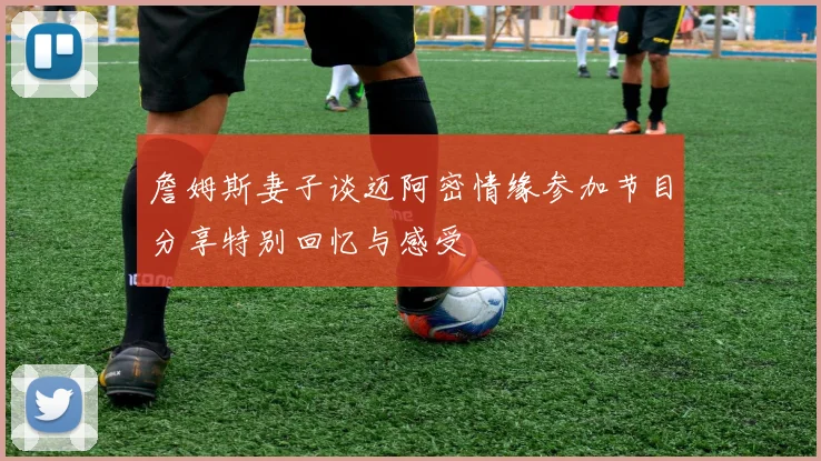 詹姆斯妻子谈迈阿密情缘参加节目分享特别回忆与感受