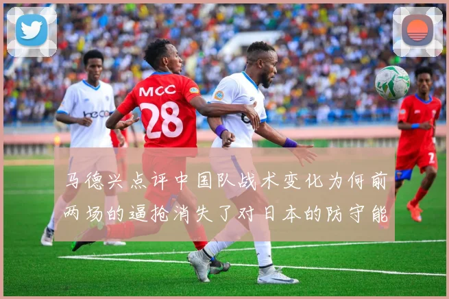 马德兴点评中国队战术变化为何前两场的逼抢消失了对日本的防守能否奏效
