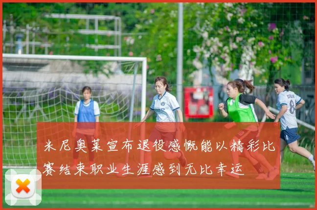 米尼奥莱宣布退役感慨能以精彩比赛结束职业生涯感到无比幸运