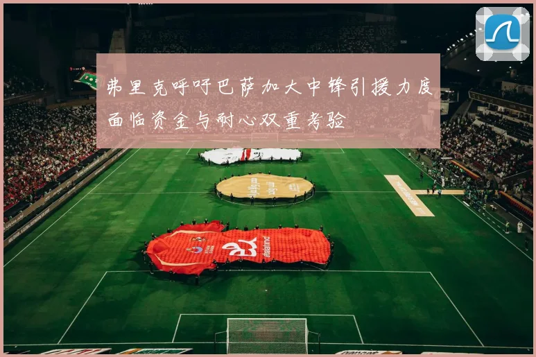 弗里克呼吁巴萨加大中锋引援力度面临资金与耐心双重考验