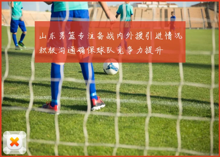 山东男篮专注备战内外援引进情况积极沟通确保球队竞争力提升