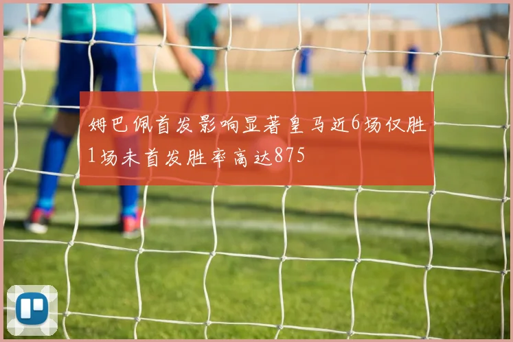 姆巴佩首发影响显著皇马近6场仅胜1场未首发胜率高达875