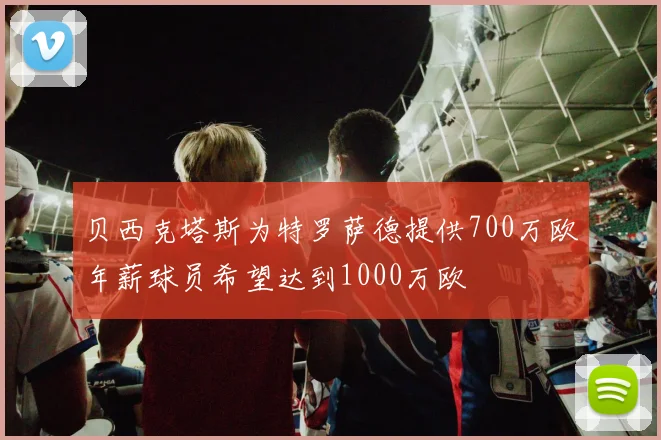 贝西克塔斯为特罗萨德提供700万欧年薪球员希望达到1000万欧