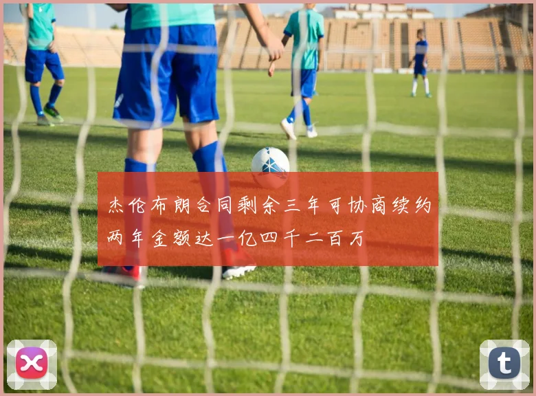 杰伦布朗合同剩余三年可协商续约两年金额达一亿四千二百万