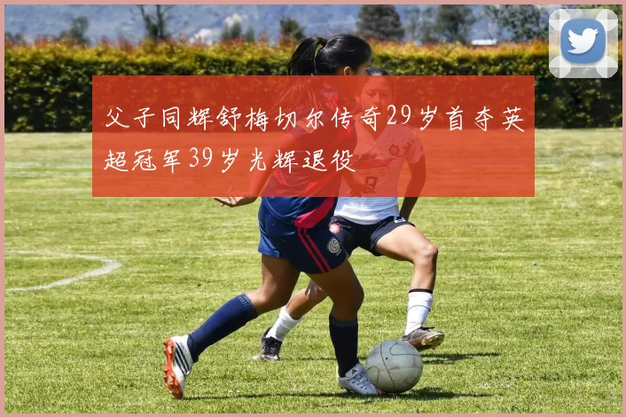 父子同辉舒梅切尔传奇29岁首夺英超冠军39岁光辉退役